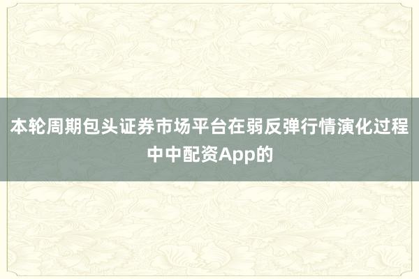 本轮周期包头证券市场平台在弱反弹行情演化过程中中配资App的