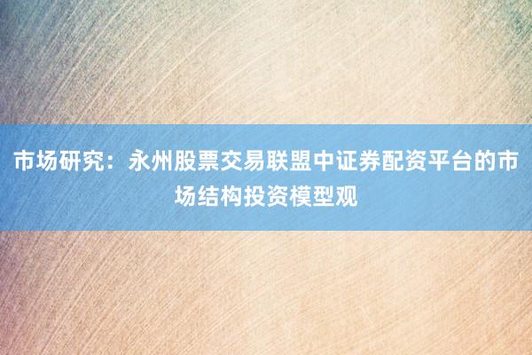 市场研究：永州股票交易联盟中证券配资平台的市场结构投资模型观