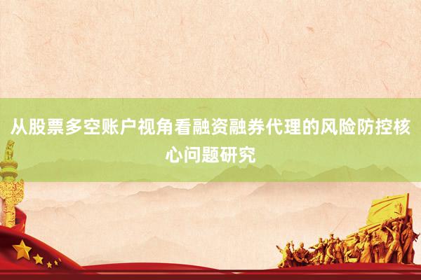 从股票多空账户视角看融资融券代理的风险防控核心问题研究