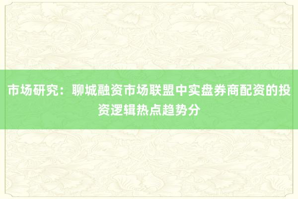 市场研究:聊城融资市场联盟中实盘券商配资的投资逻辑热点趋势分