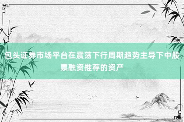 包头证券市场平台在震荡下行周期趋势主导下中股票融资推荐的资产