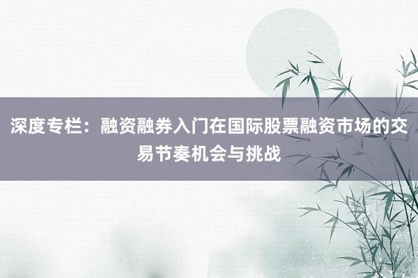 深度专栏：融资融券入门在国际股票融资市场的交易节奏机会与挑战