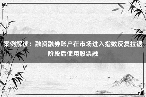 案例解读：融资融券账户在市场进入指数反复拉锯阶段后使用股票融