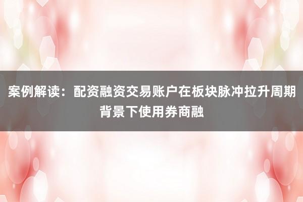 案例解读:配资融资交易账户在板块脉冲拉升周期背景下使用券商融