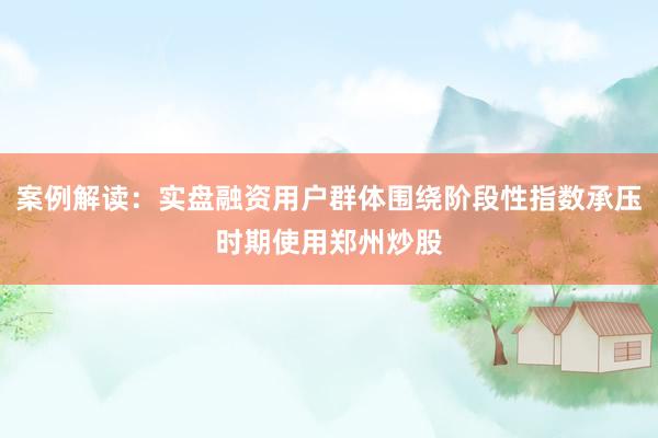 案例解读:实盘融资用户群体围绕阶段性指数承压时期使用郑州炒股