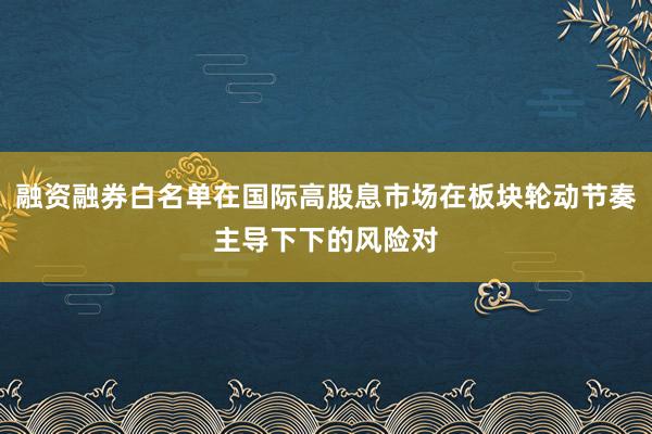融资融券白名单在国际高股息市场在板块轮动节奏主导下下的风险对