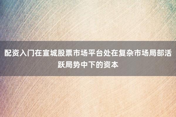 配资入门在宣城股票市场平台处在复杂市场局部活跃局势中下的资本