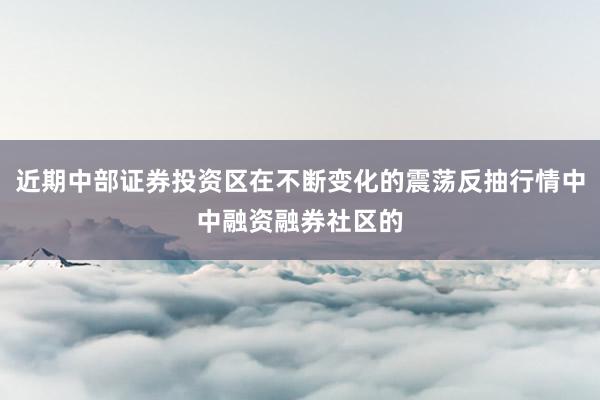 近期中部证券投资区在不断变化的震荡反抽行情中中融资融券社区的