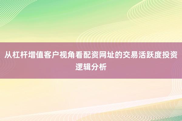 从杠杆增值客户视角看配资网址的交易活跃度投资逻辑分析