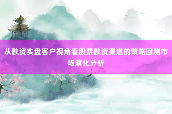 从融资实盘客户视角看股票融资渠道的策略回测市场演化分析