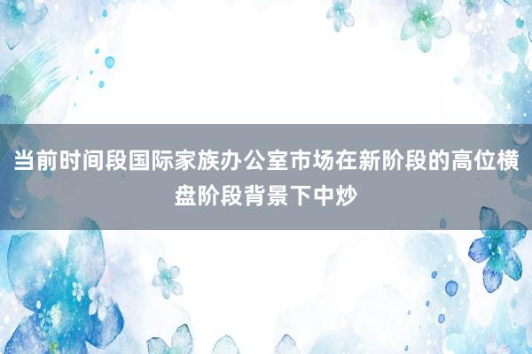 当前时间段国际家族办公室市场在新阶段的高位横盘阶段背景下中炒