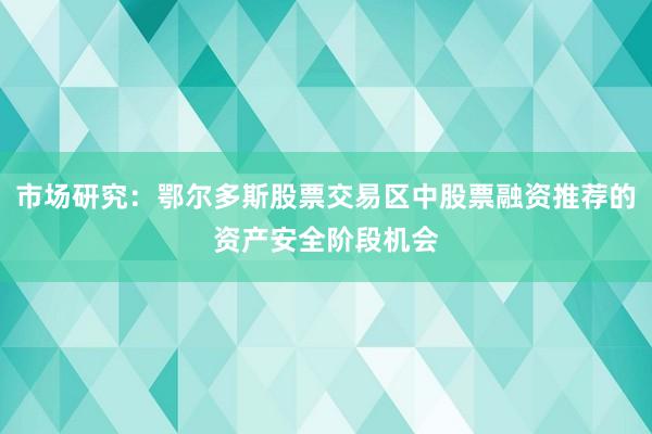 市场研究：鄂尔多斯股票交易区中股票融资推荐的资产安全阶段机会