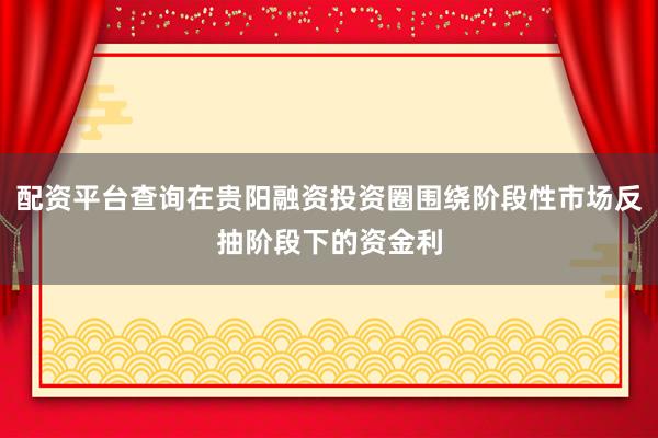 配资平台查询在贵阳融资投资圈围绕阶段性市场反抽阶段下的资金利
