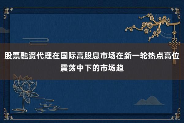 股票融资代理在国际高股息市场在新一轮热点高位震荡中下的市场趋