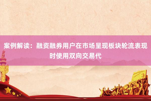 案例解读：融资融券用户在市场呈现板块轮流表现时使用双向交易代