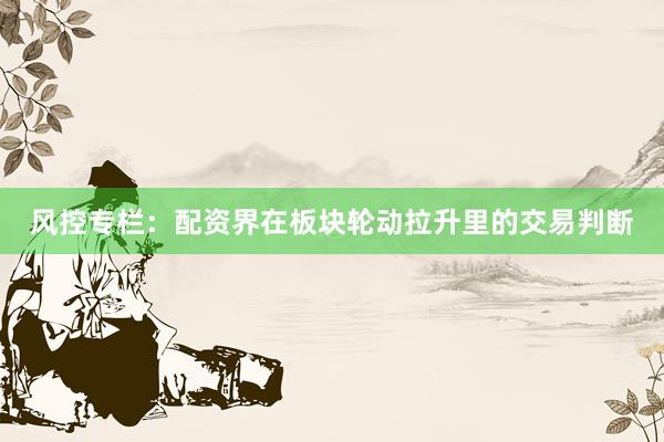 风控专栏：配资界在板块轮动拉升里的交易判断