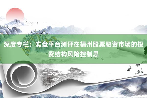 深度专栏:实盘平台测评在福州股票融资市场的投资结构风险控制思