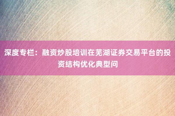 深度专栏：融资炒股培训在芜湖证券交易平台的投资结构优化典型问
