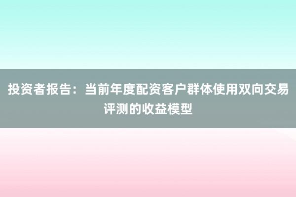 投资者报告:当前年度配资客户群体使用双向交易评测的收益模型