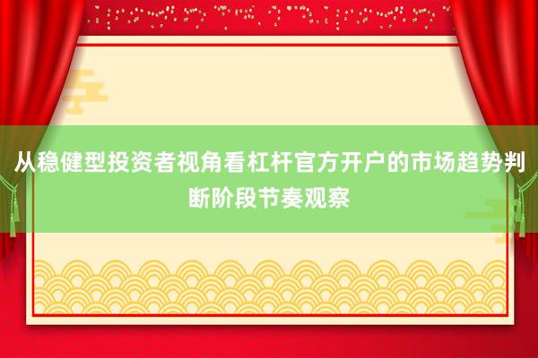 从稳健型投资者视角看杠杆官方开户的市场趋势判断阶段节奏观察
