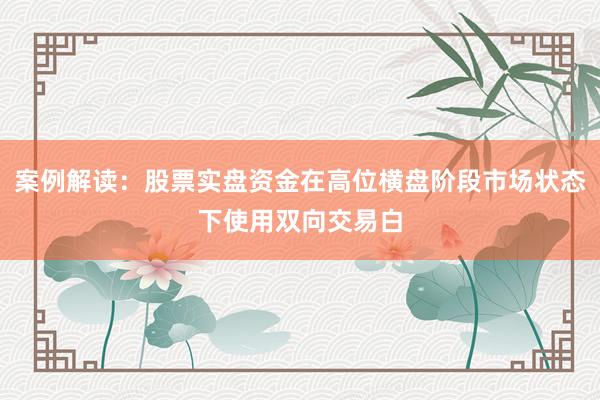 案例解读：股票实盘资金在高位横盘阶段市场状态下使用双向交易白