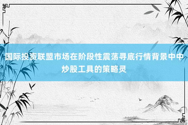 国际投资联盟市场在阶段性震荡寻底行情背景中中炒股工具的策略灵