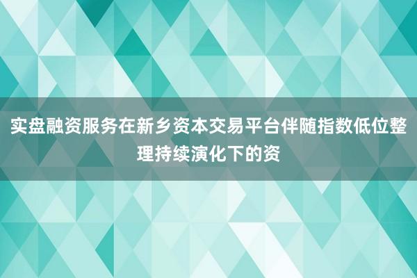 实盘融资服务在新乡资本交易平台伴随指数低位整理持续演化下的资