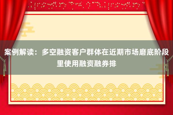 案例解读:多空融资客户群体在近期市场磨底阶段里使用融资融券排
