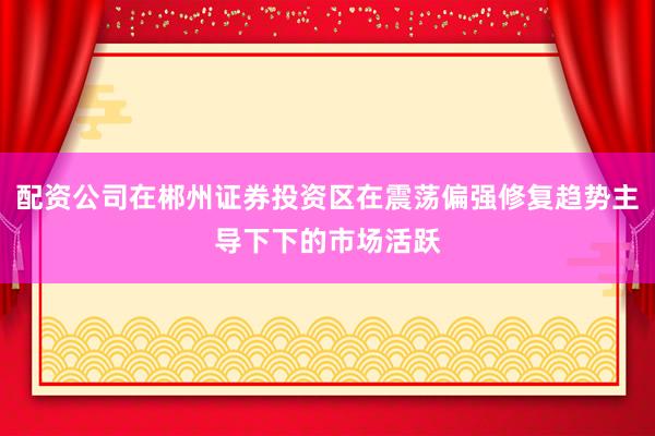 配资公司在郴州证券投资区在震荡偏强修复趋势主导下下的市场活跃