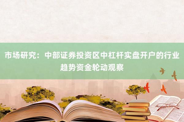 市场研究：中部证券投资区中杠杆实盘开户的行业趋势资金轮动观察
