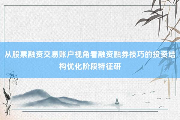 从股票融资交易账户视角看融资融券技巧的投资结构优化阶段特征研