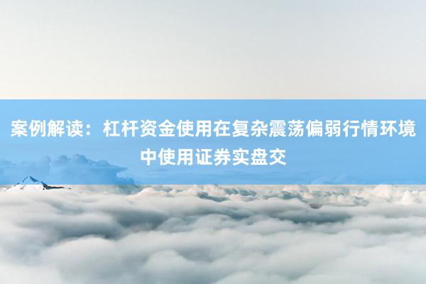 案例解读：杠杆资金使用在复杂震荡偏弱行情环境中使用证券实盘交