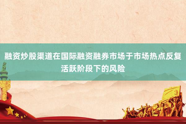 融资炒股渠道在国际融资融券市场于市场热点反复活跃阶段下的风险