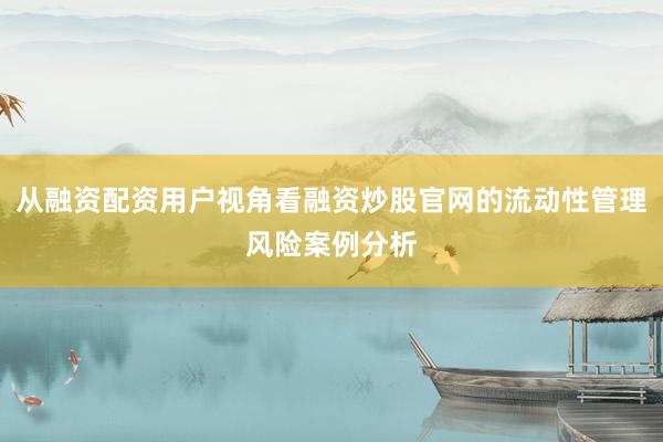 从融资配资用户视角看融资炒股官网的流动性管理风险案例分析