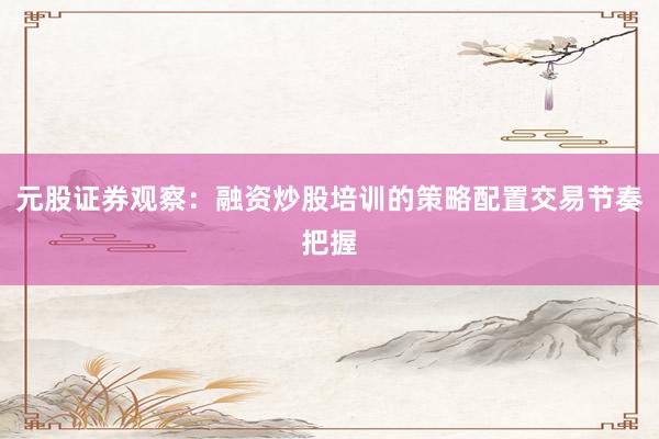 元股证券观察：融资炒股培训的策略配置交易节奏把握