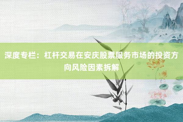 深度专栏：杠杆交易在安庆股票服务市场的投资方向风险因素拆解