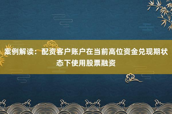 案例解读：配资客户账户在当前高位资金兑现期状态下使用股票融资