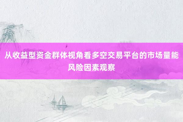 从收益型资金群体视角看多空交易平台的市场量能风险因素观察