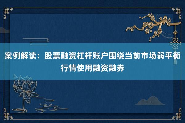 案例解读:股票融资杠杆账户围绕当前市场弱平衡行情使用融资融券