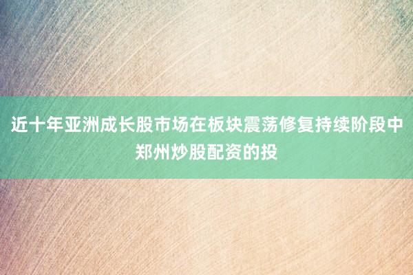 近十年亚洲成长股市场在板块震荡修复持续阶段中郑州炒股配资的投