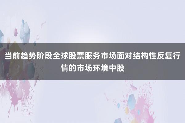 当前趋势阶段全球股票服务市场面对结构性反复行情的市场环境中股