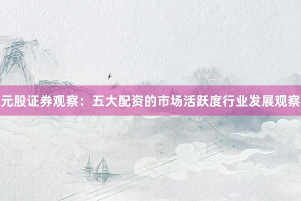 元股证券观察：五大配资的市场活跃度行业发展观察