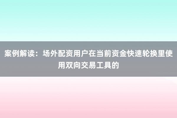 案例解读：场外配资用户在当前资金快速轮换里使用双向交易工具的