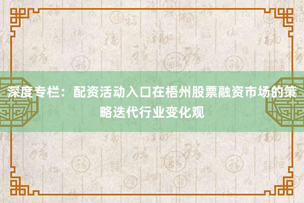深度专栏：配资活动入口在梧州股票融资市场的策略迭代行业变化观