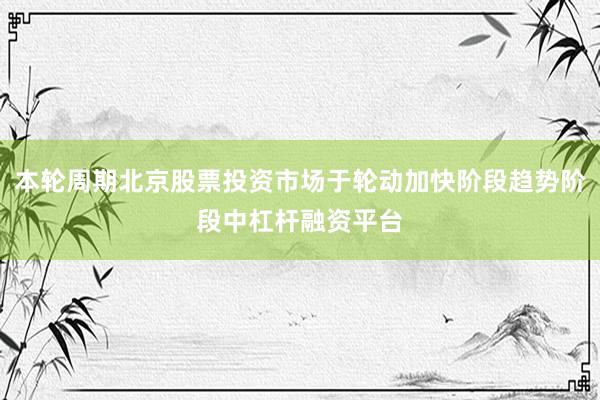 本轮周期北京股票投资市场于轮动加快阶段趋势阶段中杠杆融资平台