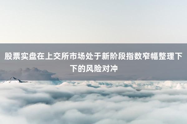 股票实盘在上交所市场处于新阶段指数窄幅整理下下的风险对冲