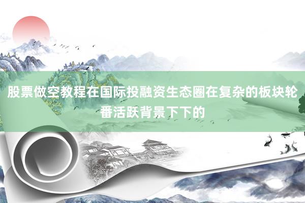 股票做空教程在国际投融资生态圈在复杂的板块轮番活跃背景下下的