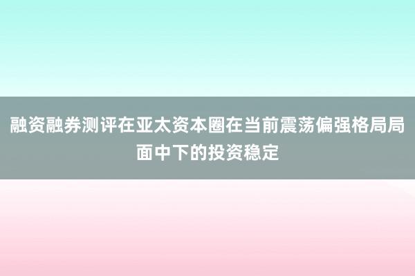 融资融券测评在亚太资本圈在当前震荡偏强格局局面中下的投资稳定