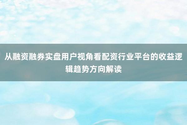 从融资融券实盘用户视角看配资行业平台的收益逻辑趋势方向解读