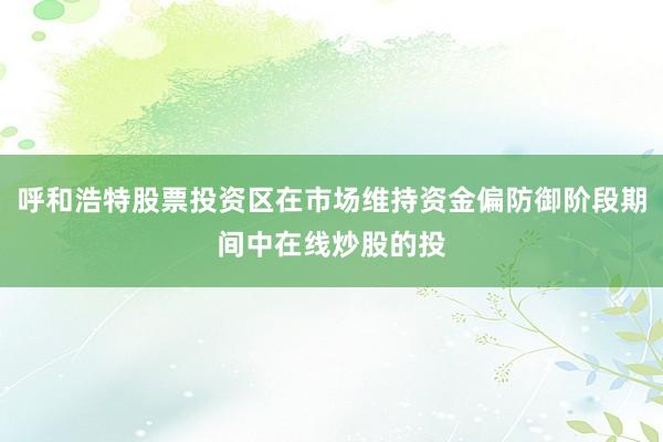 呼和浩特股票投资区在市场维持资金偏防御阶段期间中在线炒股的投